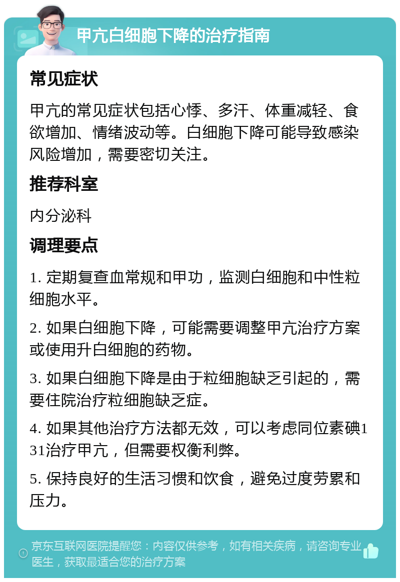 甲亢白细胞下降的治疗指南 常见症状 甲亢的常见症状包括心悸、多汗、体重减轻、食欲增加、情绪波动等。白细胞下降可能导致感染风险增加，需要密切关注。 推荐科室 内分泌科 调理要点 1. 定期复查血常规和甲功，监测白细胞和中性粒细胞水平。 2. 如果白细胞下降，可能需要调整甲亢治疗方案或使用升白细胞的药物。 3. 如果白细胞下降是由于粒细胞缺乏引起的，需要住院治疗粒细胞缺乏症。 4. 如果其他治疗方法都无效，可以考虑同位素碘131治疗甲亢，但需要权衡利弊。 5. 保持良好的生活习惯和饮食，避免过度劳累和压力。