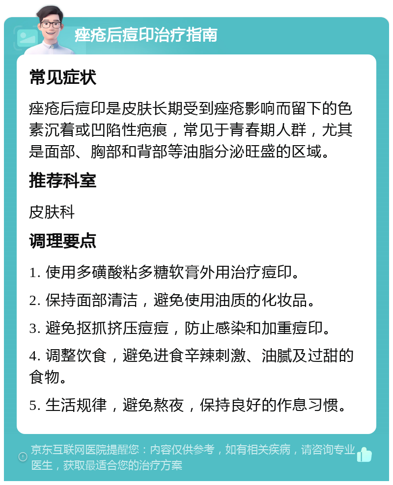 痤疮后痘印治疗指南 常见症状 痤疮后痘印是皮肤长期受到痤疮影响而留下的色素沉着或凹陷性疤痕，常见于青春期人群，尤其是面部、胸部和背部等油脂分泌旺盛的区域。 推荐科室 皮肤科 调理要点 1. 使用多磺酸粘多糖软膏外用治疗痘印。 2. 保持面部清洁，避免使用油质的化妆品。 3. 避免抠抓挤压痘痘，防止感染和加重痘印。 4. 调整饮食，避免进食辛辣刺激、油腻及过甜的食物。 5. 生活规律，避免熬夜，保持良好的作息习惯。