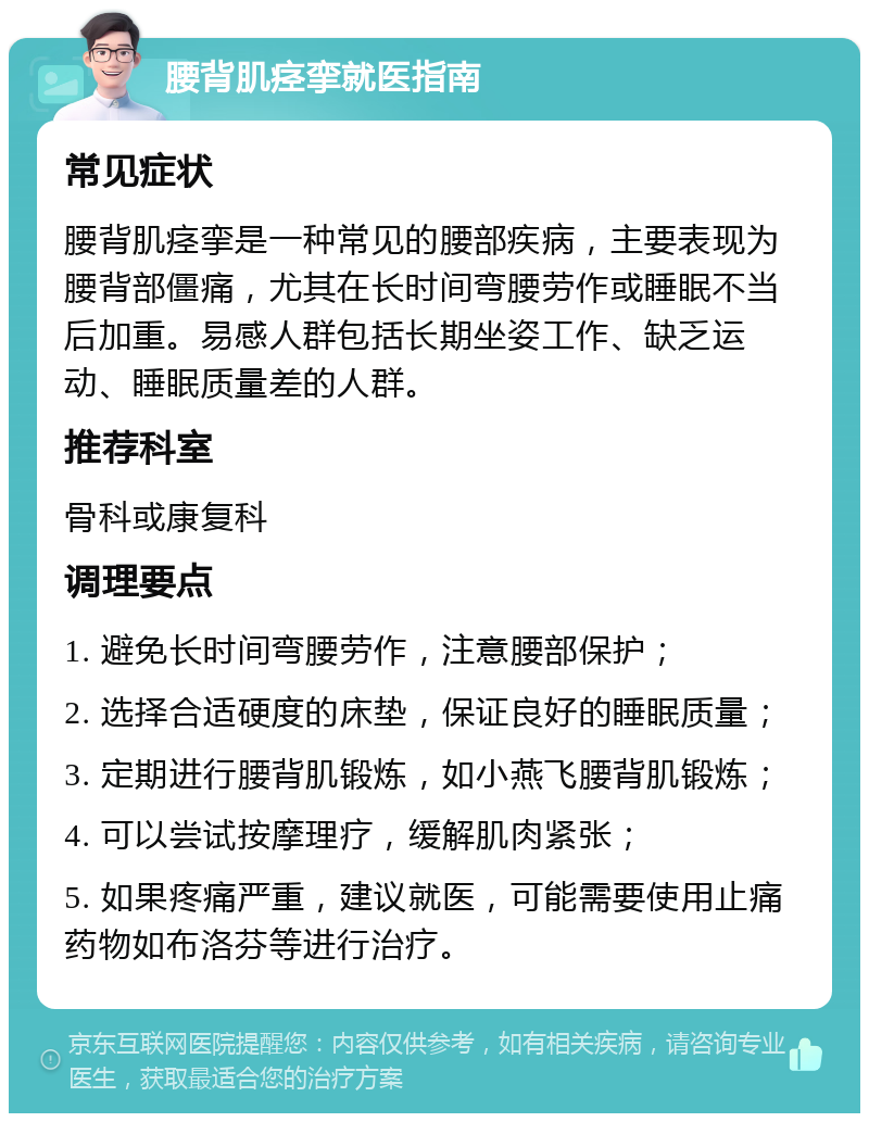 腰背肌痉挛就医指南 常见症状 腰背肌痉挛是一种常见的腰部疾病，主要表现为腰背部僵痛，尤其在长时间弯腰劳作或睡眠不当后加重。易感人群包括长期坐姿工作、缺乏运动、睡眠质量差的人群。 推荐科室 骨科或康复科 调理要点 1. 避免长时间弯腰劳作，注意腰部保护； 2. 选择合适硬度的床垫，保证良好的睡眠质量； 3. 定期进行腰背肌锻炼，如小燕飞腰背肌锻炼； 4. 可以尝试按摩理疗，缓解肌肉紧张； 5. 如果疼痛严重，建议就医，可能需要使用止痛药物如布洛芬等进行治疗。