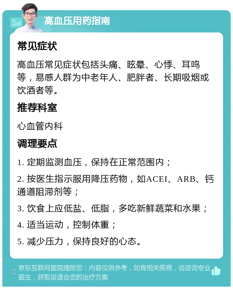 高血压用药指南 常见症状 高血压常见症状包括头痛、眩晕、心悸、耳鸣等，易感人群为中老年人、肥胖者、长期吸烟或饮酒者等。 推荐科室 心血管内科 调理要点 1. 定期监测血压，保持在正常范围内； 2. 按医生指示服用降压药物，如ACEI、ARB、钙通道阻滞剂等； 3. 饮食上应低盐、低脂，多吃新鲜蔬菜和水果； 4. 适当运动，控制体重； 5. 减少压力，保持良好的心态。