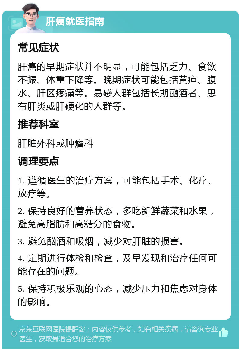 肝癌就医指南 常见症状 肝癌的早期症状并不明显，可能包括乏力、食欲不振、体重下降等。晚期症状可能包括黄疸、腹水、肝区疼痛等。易感人群包括长期酗酒者、患有肝炎或肝硬化的人群等。 推荐科室 肝脏外科或肿瘤科 调理要点 1. 遵循医生的治疗方案，可能包括手术、化疗、放疗等。 2. 保持良好的营养状态，多吃新鲜蔬菜和水果，避免高脂肪和高糖分的食物。 3. 避免酗酒和吸烟，减少对肝脏的损害。 4. 定期进行体检和检查，及早发现和治疗任何可能存在的问题。 5. 保持积极乐观的心态，减少压力和焦虑对身体的影响。