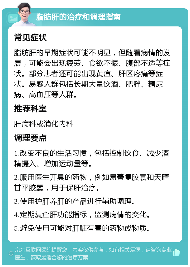 脂肪肝的治疗和调理指南 常见症状 脂肪肝的早期症状可能不明显，但随着病情的发展，可能会出现疲劳、食欲不振、腹部不适等症状。部分患者还可能出现黄疸、肝区疼痛等症状。易感人群包括长期大量饮酒、肥胖、糖尿病、高血压等人群。 推荐科室 肝病科或消化内科 调理要点 1.改变不良的生活习惯，包括控制饮食、减少酒精摄入、增加运动量等。 2.服用医生开具的药物，例如易善复胶囊和天晴甘平胶囊，用于保肝治疗。 3.使用护肝养肝的产品进行辅助调理。 4.定期复查肝功能指标，监测病情的变化。 5.避免使用可能对肝脏有害的药物或物质。