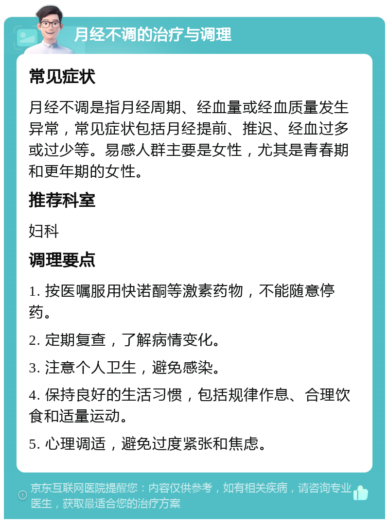 月经不调的治疗与调理 常见症状 月经不调是指月经周期、经血量或经血质量发生异常，常见症状包括月经提前、推迟、经血过多或过少等。易感人群主要是女性，尤其是青春期和更年期的女性。 推荐科室 妇科 调理要点 1. 按医嘱服用快诺酮等激素药物，不能随意停药。 2. 定期复查，了解病情变化。 3. 注意个人卫生，避免感染。 4. 保持良好的生活习惯，包括规律作息、合理饮食和适量运动。 5. 心理调适，避免过度紧张和焦虑。