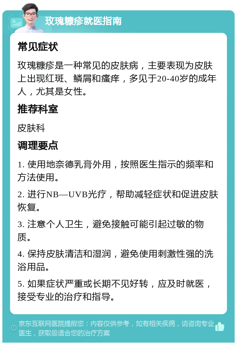 玫瑰糠疹就医指南 常见症状 玫瑰糠疹是一种常见的皮肤病，主要表现为皮肤上出现红斑、鳞屑和瘙痒，多见于20-40岁的成年人，尤其是女性。 推荐科室 皮肤科 调理要点 1. 使用地奈德乳膏外用，按照医生指示的频率和方法使用。 2. 进行NB—UVB光疗，帮助减轻症状和促进皮肤恢复。 3. 注意个人卫生，避免接触可能引起过敏的物质。 4. 保持皮肤清洁和湿润，避免使用刺激性强的洗浴用品。 5. 如果症状严重或长期不见好转，应及时就医，接受专业的治疗和指导。