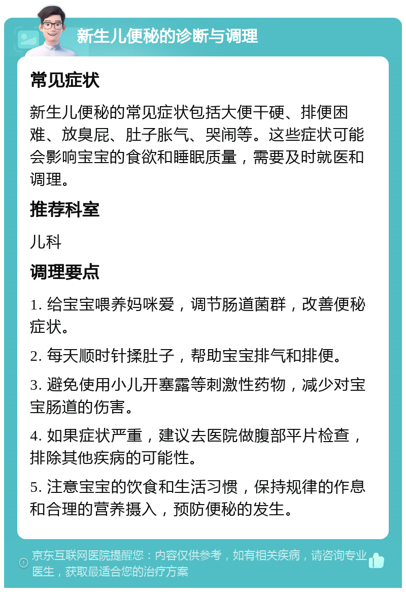 新生儿便秘的诊断与调理 常见症状 新生儿便秘的常见症状包括大便干硬、排便困难、放臭屁、肚子胀气、哭闹等。这些症状可能会影响宝宝的食欲和睡眠质量，需要及时就医和调理。 推荐科室 儿科 调理要点 1. 给宝宝喂养妈咪爱，调节肠道菌群，改善便秘症状。 2. 每天顺时针揉肚子，帮助宝宝排气和排便。 3. 避免使用小儿开塞露等刺激性药物，减少对宝宝肠道的伤害。 4. 如果症状严重，建议去医院做腹部平片检查，排除其他疾病的可能性。 5. 注意宝宝的饮食和生活习惯，保持规律的作息和合理的营养摄入，预防便秘的发生。