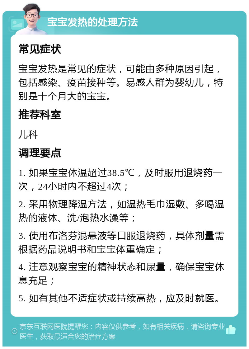 宝宝发热的处理方法 常见症状 宝宝发热是常见的症状，可能由多种原因引起，包括感染、疫苗接种等。易感人群为婴幼儿，特别是十个月大的宝宝。 推荐科室 儿科 调理要点 1. 如果宝宝体温超过38.5℃，及时服用退烧药一次，24小时内不超过4次； 2. 采用物理降温方法，如温热毛巾湿敷、多喝温热的液体、洗/泡热水澡等； 3. 使用布洛芬混悬液等口服退烧药，具体剂量需根据药品说明书和宝宝体重确定； 4. 注意观察宝宝的精神状态和尿量，确保宝宝休息充足； 5. 如有其他不适症状或持续高热，应及时就医。