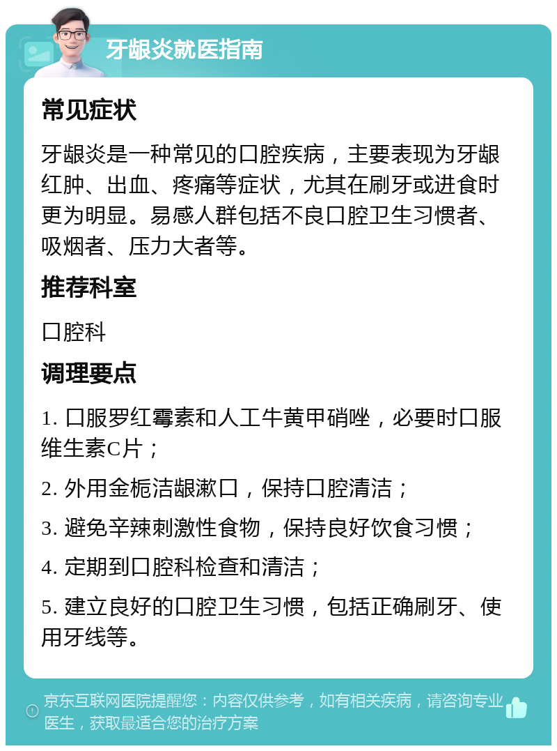 牙龈炎就医指南 常见症状 牙龈炎是一种常见的口腔疾病，主要表现为牙龈红肿、出血、疼痛等症状，尤其在刷牙或进食时更为明显。易感人群包括不良口腔卫生习惯者、吸烟者、压力大者等。 推荐科室 口腔科 调理要点 1. 口服罗红霉素和人工牛黄甲硝唑，必要时口服维生素C片； 2. 外用金栀洁龈漱口，保持口腔清洁； 3. 避免辛辣刺激性食物，保持良好饮食习惯； 4. 定期到口腔科检查和清洁； 5. 建立良好的口腔卫生习惯，包括正确刷牙、使用牙线等。