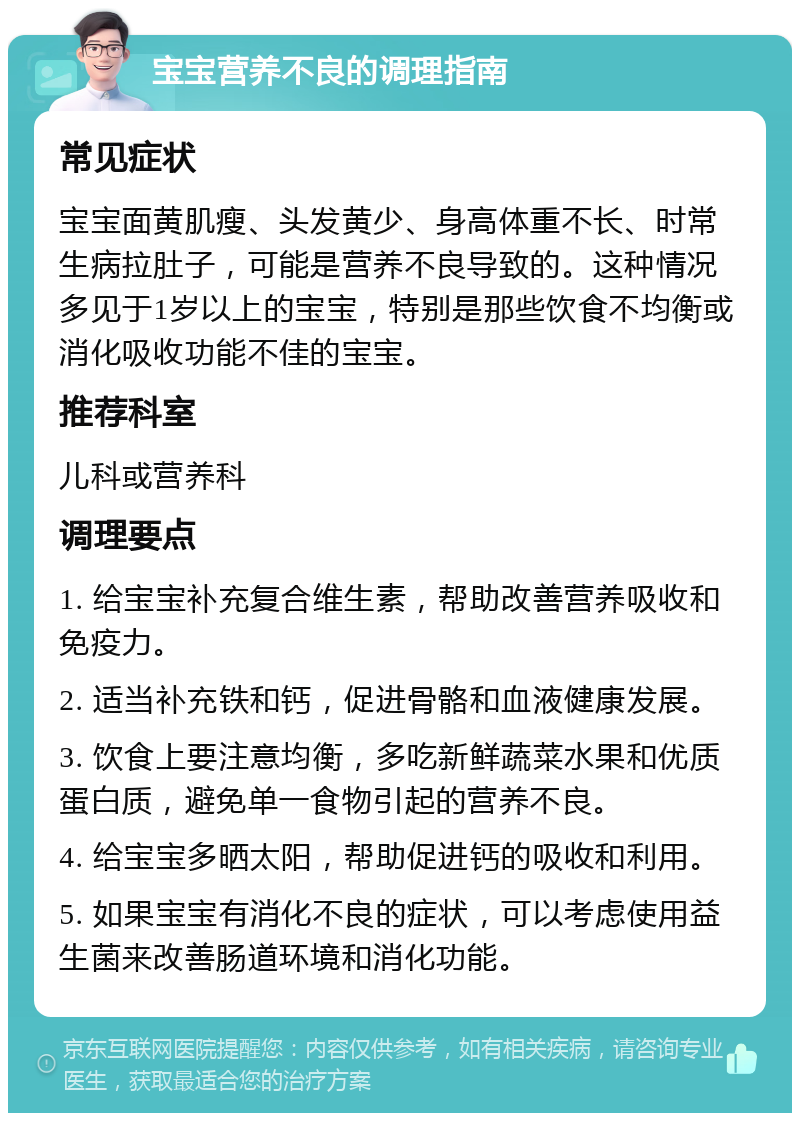 宝宝营养不良的调理指南 常见症状 宝宝面黄肌瘦、头发黄少、身高体重不长、时常生病拉肚子，可能是营养不良导致的。这种情况多见于1岁以上的宝宝，特别是那些饮食不均衡或消化吸收功能不佳的宝宝。 推荐科室 儿科或营养科 调理要点 1. 给宝宝补充复合维生素，帮助改善营养吸收和免疫力。 2. 适当补充铁和钙，促进骨骼和血液健康发展。 3. 饮食上要注意均衡，多吃新鲜蔬菜水果和优质蛋白质，避免单一食物引起的营养不良。 4. 给宝宝多晒太阳，帮助促进钙的吸收和利用。 5. 如果宝宝有消化不良的症状，可以考虑使用益生菌来改善肠道环境和消化功能。