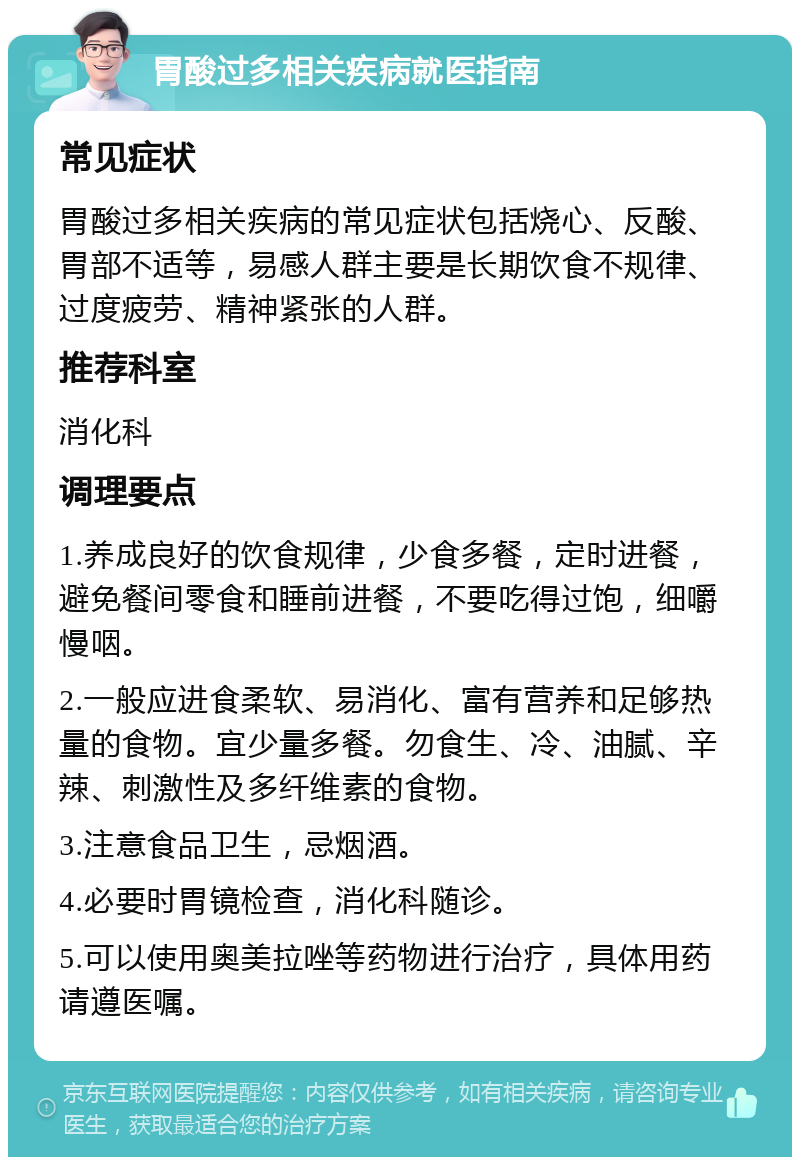 胃酸过多相关疾病就医指南 常见症状 胃酸过多相关疾病的常见症状包括烧心、反酸、胃部不适等，易感人群主要是长期饮食不规律、过度疲劳、精神紧张的人群。 推荐科室 消化科 调理要点 1.养成良好的饮食规律，少食多餐，定时进餐，避免餐间零食和睡前进餐，不要吃得过饱，细嚼慢咽。 2.一般应进食柔软、易消化、富有营养和足够热量的食物。宜少量多餐。勿食生、冷、油腻、辛辣、刺激性及多纤维素的食物。 3.注意食品卫生，忌烟酒。 4.必要时胃镜检查，消化科随诊。 5.可以使用奥美拉唑等药物进行治疗，具体用药请遵医嘱。