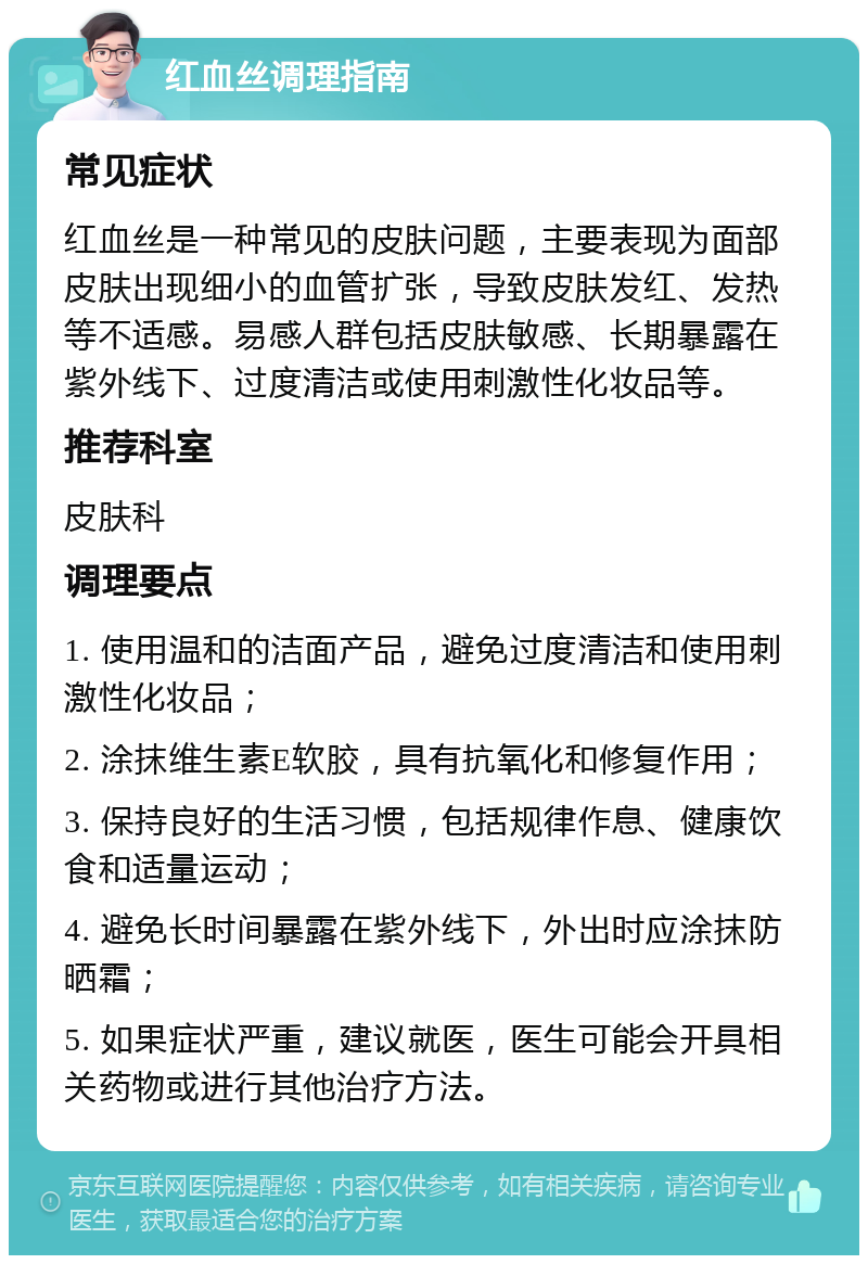 红血丝调理指南 常见症状 红血丝是一种常见的皮肤问题，主要表现为面部皮肤出现细小的血管扩张，导致皮肤发红、发热等不适感。易感人群包括皮肤敏感、长期暴露在紫外线下、过度清洁或使用刺激性化妆品等。 推荐科室 皮肤科 调理要点 1. 使用温和的洁面产品，避免过度清洁和使用刺激性化妆品； 2. 涂抹维生素E软胶，具有抗氧化和修复作用； 3. 保持良好的生活习惯，包括规律作息、健康饮食和适量运动； 4. 避免长时间暴露在紫外线下，外出时应涂抹防晒霜； 5. 如果症状严重，建议就医，医生可能会开具相关药物或进行其他治疗方法。