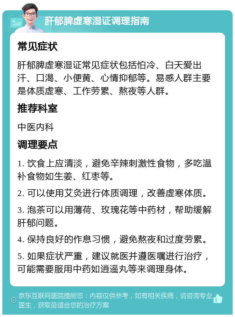 肝郁脾虚寒湿证调理指南 常见症状 肝郁脾虚寒湿证常见症状包括怕冷、白天爱出汗、口渴、小便黄、心情抑郁等。易感人群主要是体质虚寒、工作劳累、熬夜等人群。 推荐科室 中医内科 调理要点 1. 饮食上应清淡，避免辛辣刺激性食物，多吃温补食物如生姜、红枣等。 2. 可以使用艾灸进行体质调理，改善虚寒体质。 3. 泡茶可以用薄荷、玫瑰花等中药材，帮助缓解肝郁问题。 4. 保持良好的作息习惯，避免熬夜和过度劳累。 5. 如果症状严重，建议就医并遵医嘱进行治疗，可能需要服用中药如逍遥丸等来调理身体。