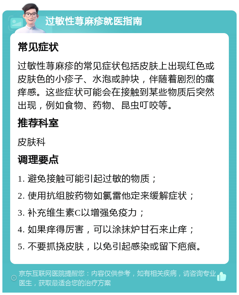 过敏性荨麻疹就医指南 常见症状 过敏性荨麻疹的常见症状包括皮肤上出现红色或皮肤色的小疹子、水泡或肿块，伴随着剧烈的瘙痒感。这些症状可能会在接触到某些物质后突然出现，例如食物、药物、昆虫叮咬等。 推荐科室 皮肤科 调理要点 1. 避免接触可能引起过敏的物质； 2. 使用抗组胺药物如氯雷他定来缓解症状； 3. 补充维生素C以增强免疫力； 4. 如果痒得厉害，可以涂抹炉甘石来止痒； 5. 不要抓挠皮肤，以免引起感染或留下疤痕。