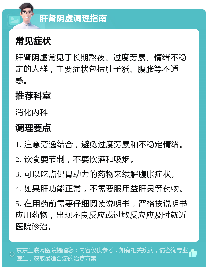 肝肾阴虚调理指南 常见症状 肝肾阴虚常见于长期熬夜、过度劳累、情绪不稳定的人群，主要症状包括肚子涨、腹胀等不适感。 推荐科室 消化内科 调理要点 1. 注意劳逸结合，避免过度劳累和不稳定情绪。 2. 饮食要节制，不要饮酒和吸烟。 3. 可以吃点促胃动力的药物来缓解腹胀症状。 4. 如果肝功能正常，不需要服用益肝灵等药物。 5. 在用药前需要仔细阅读说明书，严格按说明书应用药物，出现不良反应或过敏反应应及时就近医院诊治。