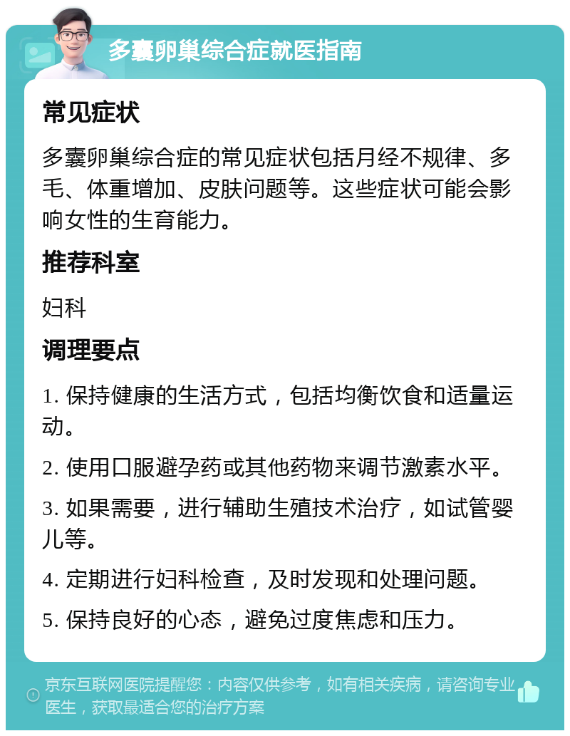 多囊卵巢综合症就医指南 常见症状 多囊卵巢综合症的常见症状包括月经不规律、多毛、体重增加、皮肤问题等。这些症状可能会影响女性的生育能力。 推荐科室 妇科 调理要点 1. 保持健康的生活方式，包括均衡饮食和适量运动。 2. 使用口服避孕药或其他药物来调节激素水平。 3. 如果需要，进行辅助生殖技术治疗，如试管婴儿等。 4. 定期进行妇科检查，及时发现和处理问题。 5. 保持良好的心态，避免过度焦虑和压力。