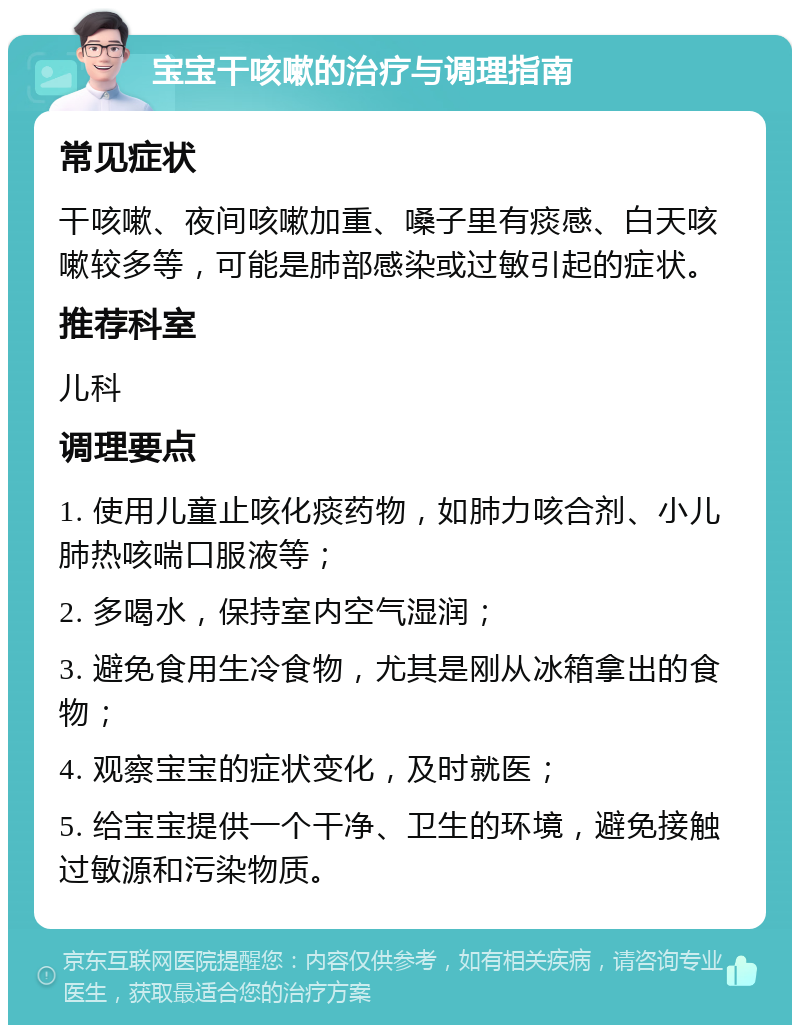 宝宝干咳嗽的治疗与调理指南 常见症状 干咳嗽、夜间咳嗽加重、嗓子里有痰感、白天咳嗽较多等，可能是肺部感染或过敏引起的症状。 推荐科室 儿科 调理要点 1. 使用儿童止咳化痰药物，如肺力咳合剂、小儿肺热咳喘口服液等； 2. 多喝水，保持室内空气湿润； 3. 避免食用生冷食物，尤其是刚从冰箱拿出的食物； 4. 观察宝宝的症状变化，及时就医； 5. 给宝宝提供一个干净、卫生的环境，避免接触过敏源和污染物质。