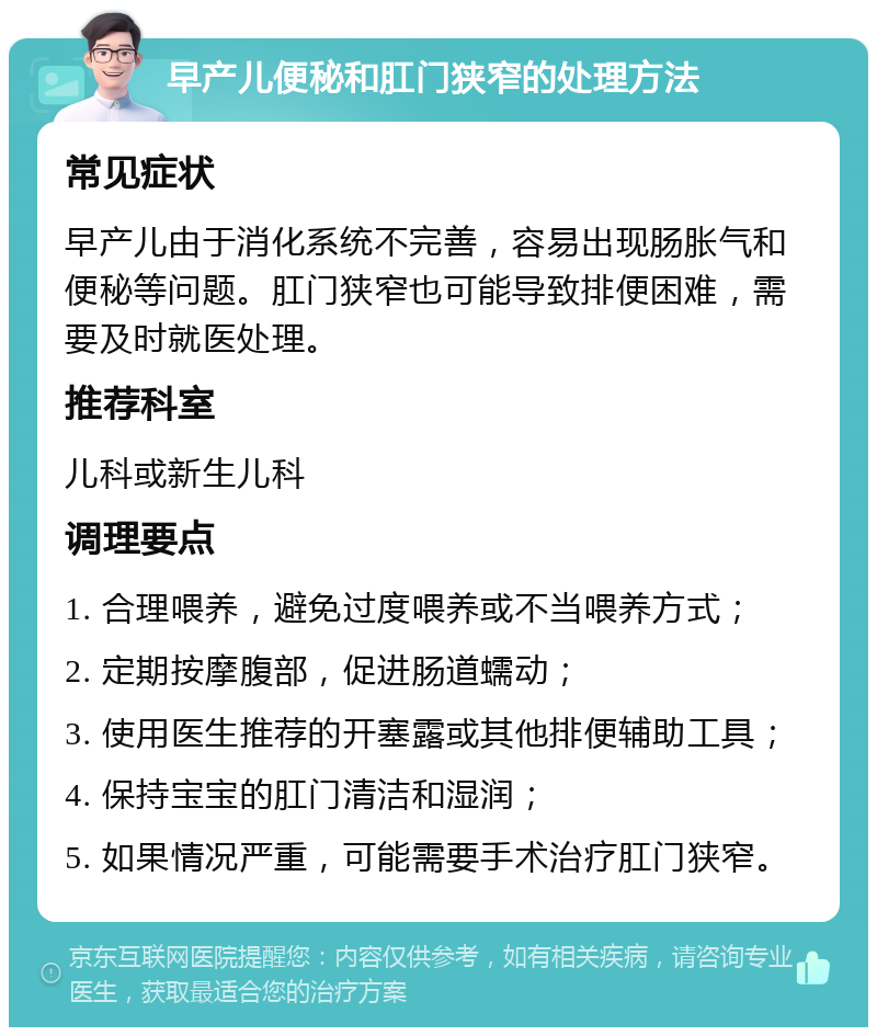 早产儿便秘和肛门狭窄的处理方法 常见症状 早产儿由于消化系统不完善，容易出现肠胀气和便秘等问题。肛门狭窄也可能导致排便困难，需要及时就医处理。 推荐科室 儿科或新生儿科 调理要点 1. 合理喂养，避免过度喂养或不当喂养方式； 2. 定期按摩腹部，促进肠道蠕动； 3. 使用医生推荐的开塞露或其他排便辅助工具； 4. 保持宝宝的肛门清洁和湿润； 5. 如果情况严重，可能需要手术治疗肛门狭窄。