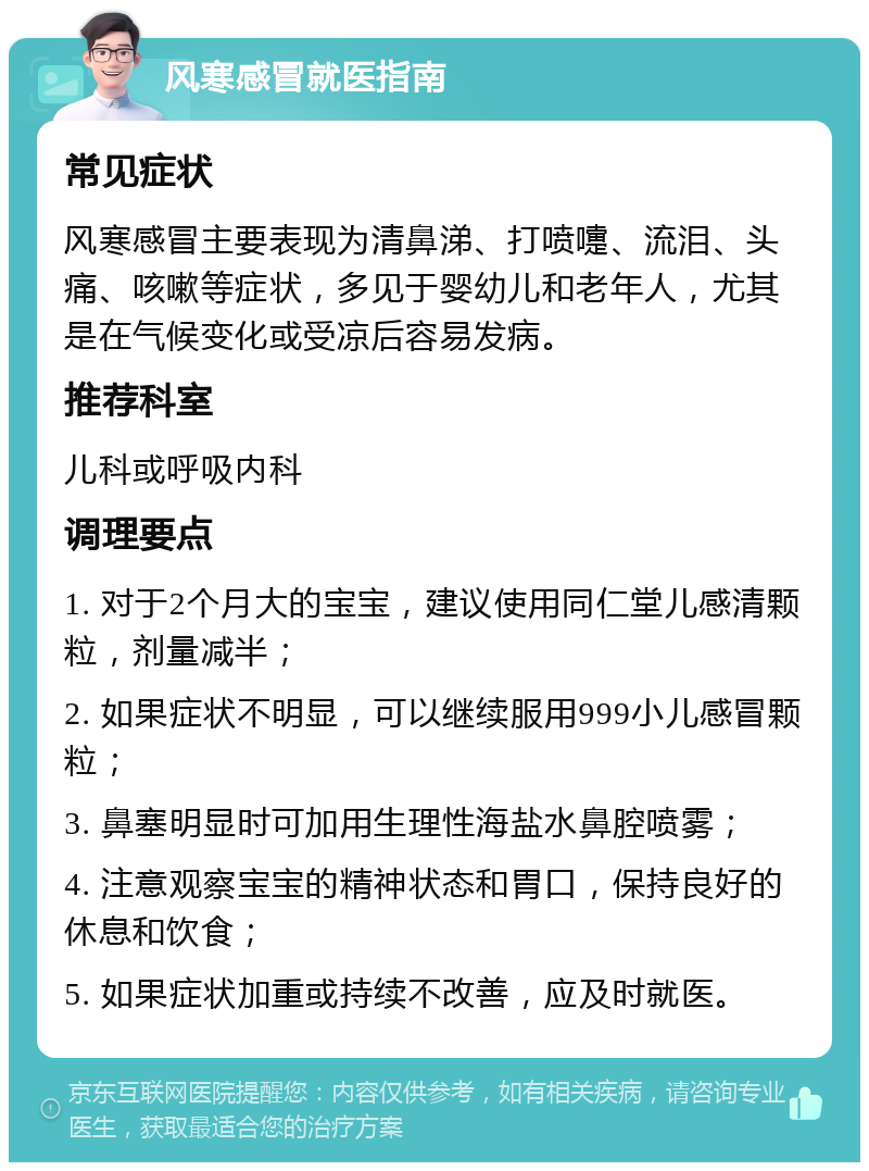 风寒感冒就医指南 常见症状 风寒感冒主要表现为清鼻涕、打喷嚏、流泪、头痛、咳嗽等症状，多见于婴幼儿和老年人，尤其是在气候变化或受凉后容易发病。 推荐科室 儿科或呼吸内科 调理要点 1. 对于2个月大的宝宝，建议使用同仁堂儿感清颗粒，剂量减半； 2. 如果症状不明显，可以继续服用999小儿感冒颗粒； 3. 鼻塞明显时可加用生理性海盐水鼻腔喷雾； 4. 注意观察宝宝的精神状态和胃口，保持良好的休息和饮食； 5. 如果症状加重或持续不改善，应及时就医。