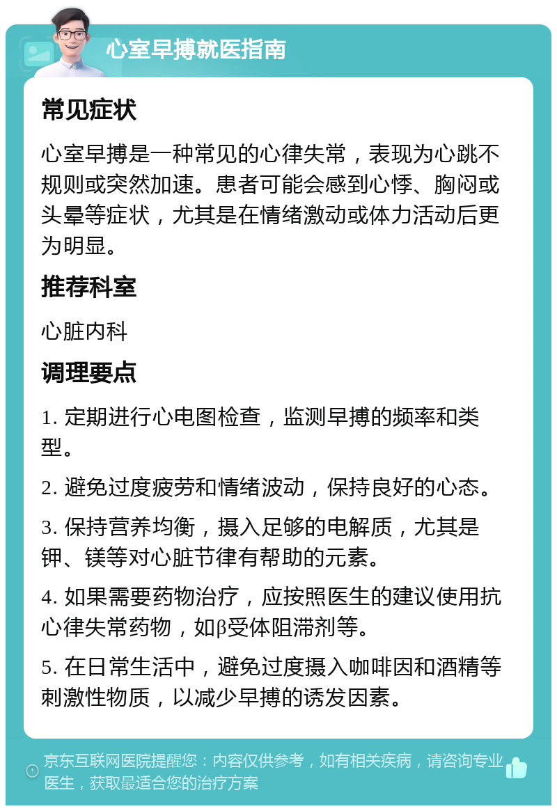 心室早搏就医指南 常见症状 心室早搏是一种常见的心律失常，表现为心跳不规则或突然加速。患者可能会感到心悸、胸闷或头晕等症状，尤其是在情绪激动或体力活动后更为明显。 推荐科室 心脏内科 调理要点 1. 定期进行心电图检查，监测早搏的频率和类型。 2. 避免过度疲劳和情绪波动，保持良好的心态。 3. 保持营养均衡，摄入足够的电解质，尤其是钾、镁等对心脏节律有帮助的元素。 4. 如果需要药物治疗，应按照医生的建议使用抗心律失常药物，如β受体阻滞剂等。 5. 在日常生活中，避免过度摄入咖啡因和酒精等刺激性物质，以减少早搏的诱发因素。