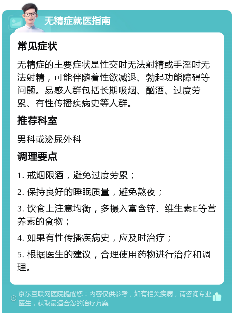 无精症就医指南 常见症状 无精症的主要症状是性交时无法射精或手淫时无法射精，可能伴随着性欲减退、勃起功能障碍等问题。易感人群包括长期吸烟、酗酒、过度劳累、有性传播疾病史等人群。 推荐科室 男科或泌尿外科 调理要点 1. 戒烟限酒，避免过度劳累； 2. 保持良好的睡眠质量，避免熬夜； 3. 饮食上注意均衡，多摄入富含锌、维生素E等营养素的食物； 4. 如果有性传播疾病史，应及时治疗； 5. 根据医生的建议，合理使用药物进行治疗和调理。