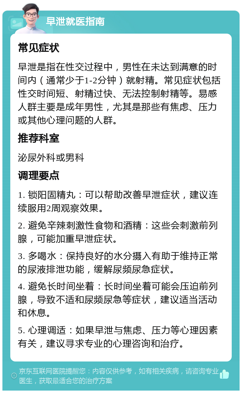 早泄就医指南 常见症状 早泄是指在性交过程中，男性在未达到满意的时间内（通常少于1-2分钟）就射精。常见症状包括性交时间短、射精过快、无法控制射精等。易感人群主要是成年男性，尤其是那些有焦虑、压力或其他心理问题的人群。 推荐科室 泌尿外科或男科 调理要点 1. 锁阳固精丸：可以帮助改善早泄症状，建议连续服用2周观察效果。 2. 避免辛辣刺激性食物和酒精：这些会刺激前列腺，可能加重早泄症状。 3. 多喝水：保持良好的水分摄入有助于维持正常的尿液排泄功能，缓解尿频尿急症状。 4. 避免长时间坐着：长时间坐着可能会压迫前列腺，导致不适和尿频尿急等症状，建议适当活动和休息。 5. 心理调适：如果早泄与焦虑、压力等心理因素有关，建议寻求专业的心理咨询和治疗。