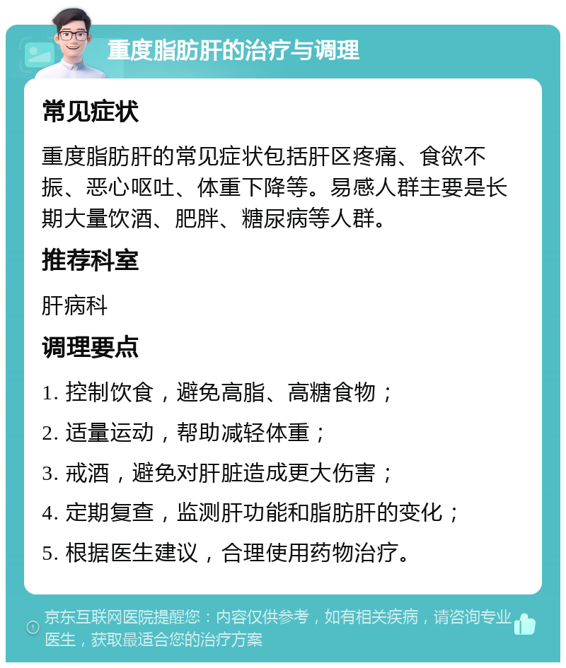 重度脂肪肝的治疗与调理 常见症状 重度脂肪肝的常见症状包括肝区疼痛、食欲不振、恶心呕吐、体重下降等。易感人群主要是长期大量饮酒、肥胖、糖尿病等人群。 推荐科室 肝病科 调理要点 1. 控制饮食，避免高脂、高糖食物； 2. 适量运动，帮助减轻体重； 3. 戒酒，避免对肝脏造成更大伤害； 4. 定期复查，监测肝功能和脂肪肝的变化； 5. 根据医生建议，合理使用药物治疗。