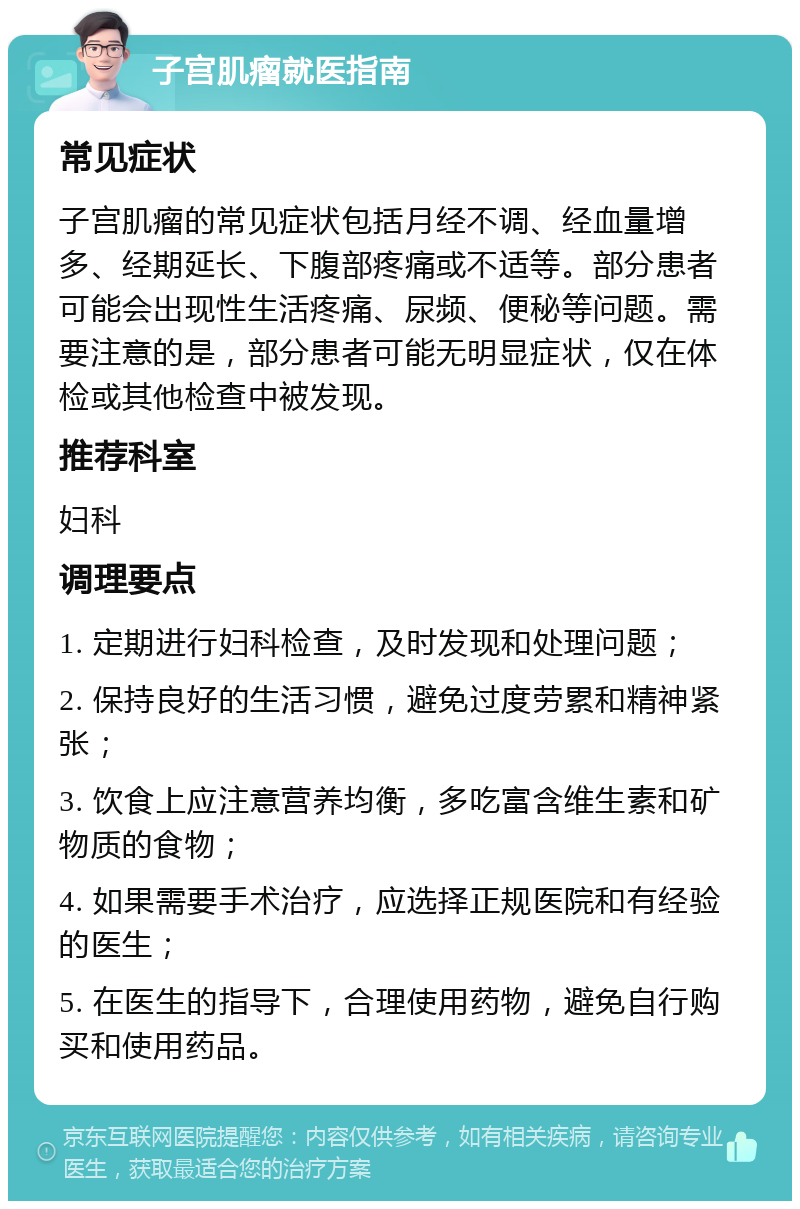 子宫肌瘤就医指南 常见症状 子宫肌瘤的常见症状包括月经不调、经血量增多、经期延长、下腹部疼痛或不适等。部分患者可能会出现性生活疼痛、尿频、便秘等问题。需要注意的是，部分患者可能无明显症状，仅在体检或其他检查中被发现。 推荐科室 妇科 调理要点 1. 定期进行妇科检查，及时发现和处理问题； 2. 保持良好的生活习惯，避免过度劳累和精神紧张； 3. 饮食上应注意营养均衡，多吃富含维生素和矿物质的食物； 4. 如果需要手术治疗，应选择正规医院和有经验的医生； 5. 在医生的指导下，合理使用药物，避免自行购买和使用药品。