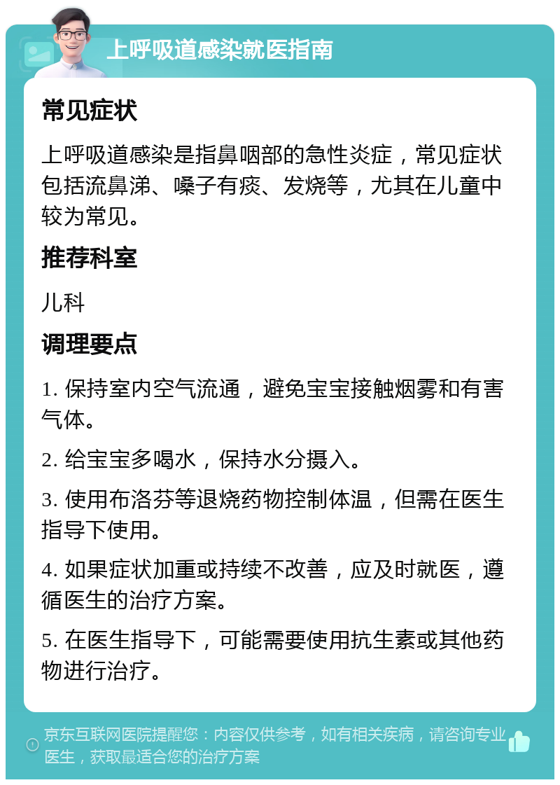 上呼吸道感染就医指南 常见症状 上呼吸道感染是指鼻咽部的急性炎症，常见症状包括流鼻涕、嗓子有痰、发烧等，尤其在儿童中较为常见。 推荐科室 儿科 调理要点 1. 保持室内空气流通，避免宝宝接触烟雾和有害气体。 2. 给宝宝多喝水，保持水分摄入。 3. 使用布洛芬等退烧药物控制体温，但需在医生指导下使用。 4. 如果症状加重或持续不改善，应及时就医，遵循医生的治疗方案。 5. 在医生指导下，可能需要使用抗生素或其他药物进行治疗。