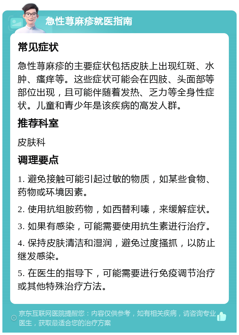 急性荨麻疹就医指南 常见症状 急性荨麻疹的主要症状包括皮肤上出现红斑、水肿、瘙痒等。这些症状可能会在四肢、头面部等部位出现，且可能伴随着发热、乏力等全身性症状。儿童和青少年是该疾病的高发人群。 推荐科室 皮肤科 调理要点 1. 避免接触可能引起过敏的物质，如某些食物、药物或环境因素。 2. 使用抗组胺药物，如西替利嗪，来缓解症状。 3. 如果有感染，可能需要使用抗生素进行治疗。 4. 保持皮肤清洁和湿润，避免过度搔抓，以防止继发感染。 5. 在医生的指导下，可能需要进行免疫调节治疗或其他特殊治疗方法。