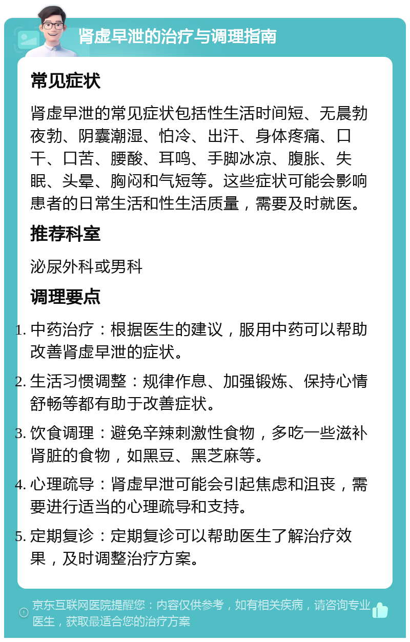 肾虚早泄的治疗与调理指南 常见症状 肾虚早泄的常见症状包括性生活时间短、无晨勃夜勃、阴囊潮湿、怕冷、出汗、身体疼痛、口干、口苦、腰酸、耳鸣、手脚冰凉、腹胀、失眠、头晕、胸闷和气短等。这些症状可能会影响患者的日常生活和性生活质量，需要及时就医。 推荐科室 泌尿外科或男科 调理要点 中药治疗：根据医生的建议，服用中药可以帮助改善肾虚早泄的症状。 生活习惯调整：规律作息、加强锻炼、保持心情舒畅等都有助于改善症状。 饮食调理：避免辛辣刺激性食物，多吃一些滋补肾脏的食物，如黑豆、黑芝麻等。 心理疏导：肾虚早泄可能会引起焦虑和沮丧，需要进行适当的心理疏导和支持。 定期复诊：定期复诊可以帮助医生了解治疗效果，及时调整治疗方案。