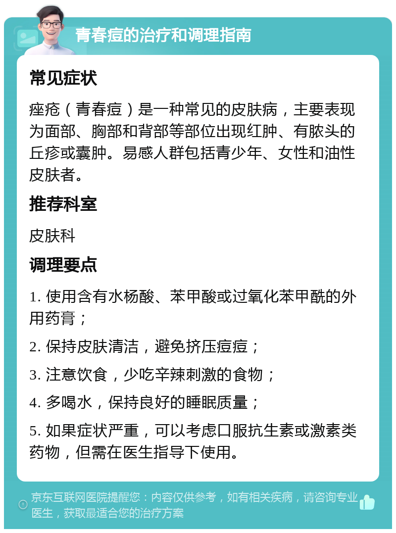 青春痘的治疗和调理指南 常见症状 痤疮（青春痘）是一种常见的皮肤病，主要表现为面部、胸部和背部等部位出现红肿、有脓头的丘疹或囊肿。易感人群包括青少年、女性和油性皮肤者。 推荐科室 皮肤科 调理要点 1. 使用含有水杨酸、苯甲酸或过氧化苯甲酰的外用药膏； 2. 保持皮肤清洁，避免挤压痘痘； 3. 注意饮食，少吃辛辣刺激的食物； 4. 多喝水，保持良好的睡眠质量； 5. 如果症状严重，可以考虑口服抗生素或激素类药物，但需在医生指导下使用。