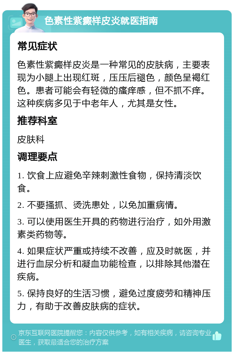 色素性紫癜样皮炎就医指南 常见症状 色素性紫癜样皮炎是一种常见的皮肤病，主要表现为小腿上出现红斑，压压后褪色，颜色呈褐红色。患者可能会有轻微的瘙痒感，但不抓不痒。这种疾病多见于中老年人，尤其是女性。 推荐科室 皮肤科 调理要点 1. 饮食上应避免辛辣刺激性食物，保持清淡饮食。 2. 不要搔抓、烫洗患处，以免加重病情。 3. 可以使用医生开具的药物进行治疗，如外用激素类药物等。 4. 如果症状严重或持续不改善，应及时就医，并进行血尿分析和凝血功能检查，以排除其他潜在疾病。 5. 保持良好的生活习惯，避免过度疲劳和精神压力，有助于改善皮肤病的症状。