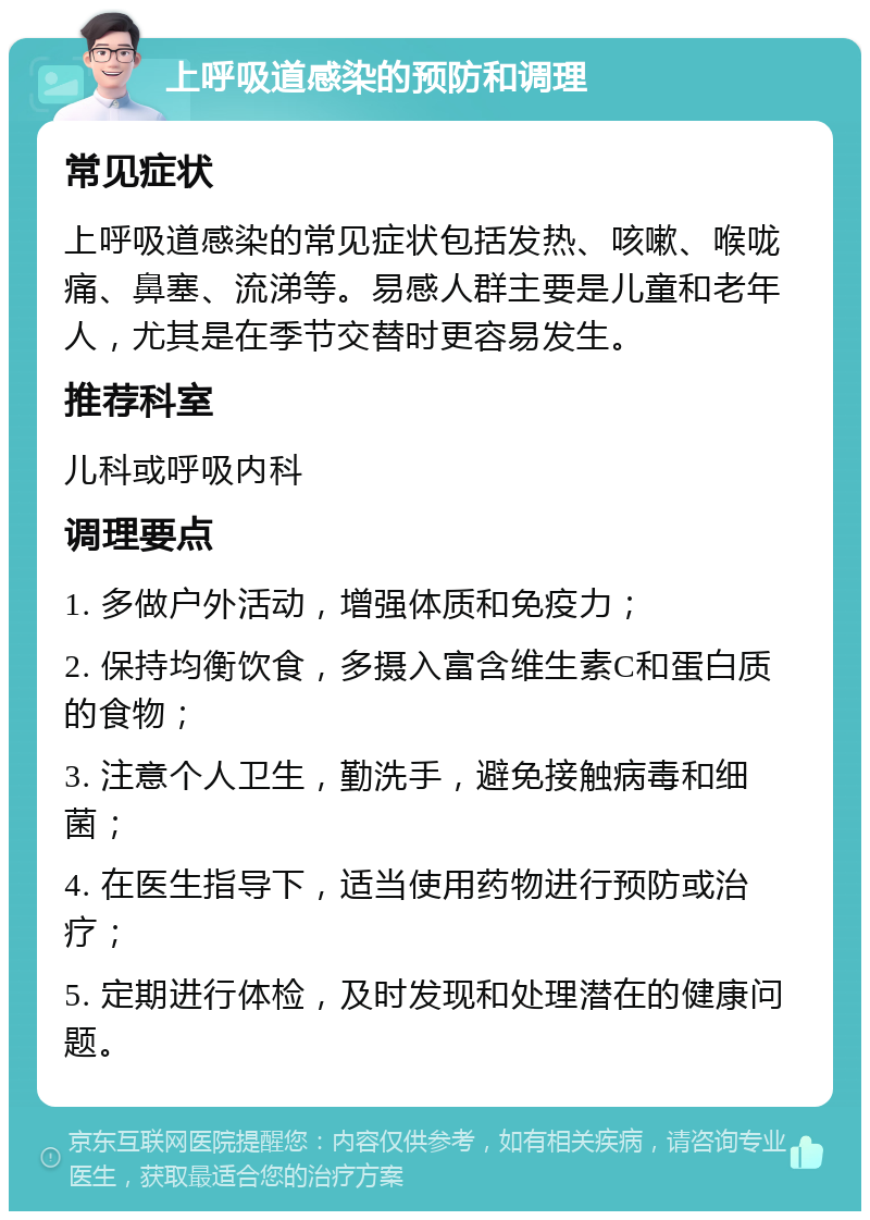 上呼吸道感染的预防和调理 常见症状 上呼吸道感染的常见症状包括发热、咳嗽、喉咙痛、鼻塞、流涕等。易感人群主要是儿童和老年人，尤其是在季节交替时更容易发生。 推荐科室 儿科或呼吸内科 调理要点 1. 多做户外活动，增强体质和免疫力； 2. 保持均衡饮食，多摄入富含维生素C和蛋白质的食物； 3. 注意个人卫生，勤洗手，避免接触病毒和细菌； 4. 在医生指导下，适当使用药物进行预防或治疗； 5. 定期进行体检，及时发现和处理潜在的健康问题。