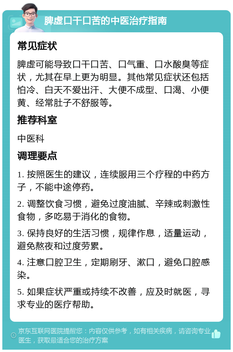 脾虚口干口苦的中医治疗指南 常见症状 脾虚可能导致口干口苦、口气重、口水酸臭等症状，尤其在早上更为明显。其他常见症状还包括怕冷、白天不爱出汗、大便不成型、口渴、小便黄、经常肚子不舒服等。 推荐科室 中医科 调理要点 1. 按照医生的建议，连续服用三个疗程的中药方子，不能中途停药。 2. 调整饮食习惯，避免过度油腻、辛辣或刺激性食物，多吃易于消化的食物。 3. 保持良好的生活习惯，规律作息，适量运动，避免熬夜和过度劳累。 4. 注意口腔卫生，定期刷牙、漱口，避免口腔感染。 5. 如果症状严重或持续不改善，应及时就医，寻求专业的医疗帮助。