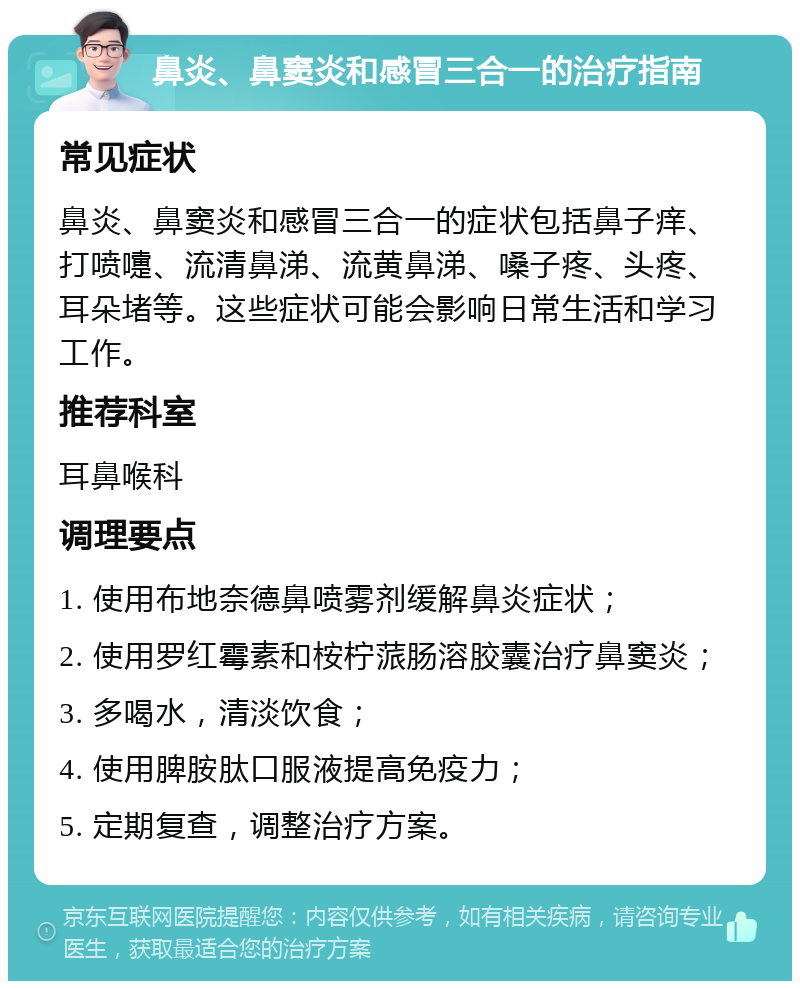 鼻炎、鼻窦炎和感冒三合一的治疗指南 常见症状 鼻炎、鼻窦炎和感冒三合一的症状包括鼻子痒、打喷嚏、流清鼻涕、流黄鼻涕、嗓子疼、头疼、耳朵堵等。这些症状可能会影响日常生活和学习工作。 推荐科室 耳鼻喉科 调理要点 1. 使用布地奈德鼻喷雾剂缓解鼻炎症状； 2. 使用罗红霉素和桉柠蒎肠溶胶囊治疗鼻窦炎； 3. 多喝水，清淡饮食； 4. 使用脾胺肽口服液提高免疫力； 5. 定期复查，调整治疗方案。