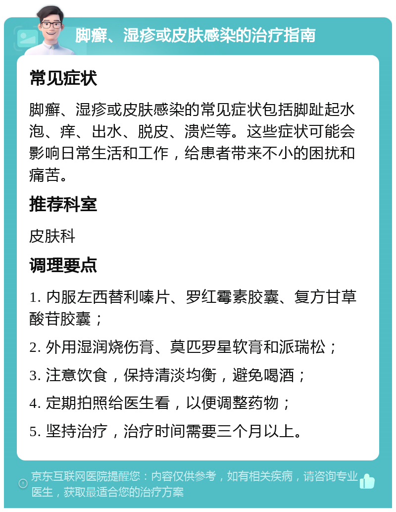 脚癣、湿疹或皮肤感染的治疗指南 常见症状 脚癣、湿疹或皮肤感染的常见症状包括脚趾起水泡、痒、出水、脱皮、溃烂等。这些症状可能会影响日常生活和工作，给患者带来不小的困扰和痛苦。 推荐科室 皮肤科 调理要点 1. 内服左西替利嗪片、罗红霉素胶囊、复方甘草酸苷胶囊； 2. 外用湿润烧伤膏、莫匹罗星软膏和派瑞松； 3. 注意饮食，保持清淡均衡，避免喝酒； 4. 定期拍照给医生看，以便调整药物； 5. 坚持治疗，治疗时间需要三个月以上。