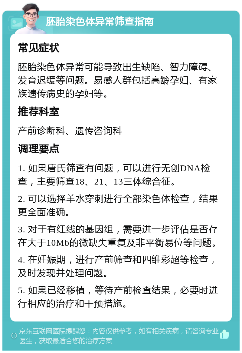 胚胎染色体异常筛查指南 常见症状 胚胎染色体异常可能导致出生缺陷、智力障碍、发育迟缓等问题。易感人群包括高龄孕妇、有家族遗传病史的孕妇等。 推荐科室 产前诊断科、遗传咨询科 调理要点 1. 如果唐氏筛查有问题，可以进行无创DNA检查，主要筛查18、21、13三体综合征。 2. 可以选择羊水穿刺进行全部染色体检查，结果更全面准确。 3. 对于有红线的基因组，需要进一步评估是否存在大于10Mb的微缺失重复及非平衡易位等问题。 4. 在妊娠期，进行产前筛查和四维彩超等检查，及时发现并处理问题。 5. 如果已经移植，等待产前检查结果，必要时进行相应的治疗和干预措施。