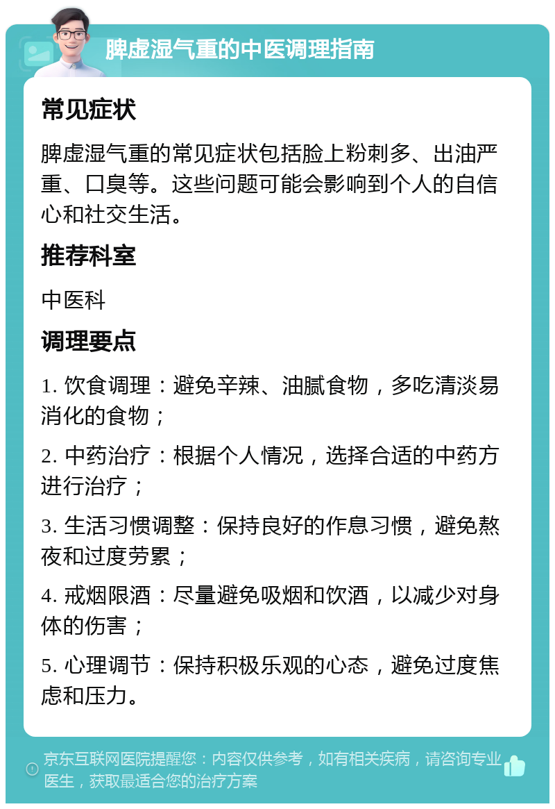 脾虚湿气重的中医调理指南 常见症状 脾虚湿气重的常见症状包括脸上粉刺多、出油严重、口臭等。这些问题可能会影响到个人的自信心和社交生活。 推荐科室 中医科 调理要点 1. 饮食调理：避免辛辣、油腻食物，多吃清淡易消化的食物； 2. 中药治疗：根据个人情况，选择合适的中药方进行治疗； 3. 生活习惯调整：保持良好的作息习惯，避免熬夜和过度劳累； 4. 戒烟限酒：尽量避免吸烟和饮酒，以减少对身体的伤害； 5. 心理调节：保持积极乐观的心态，避免过度焦虑和压力。