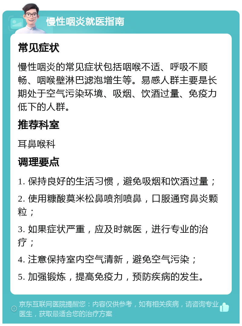 慢性咽炎就医指南 常见症状 慢性咽炎的常见症状包括咽喉不适、呼吸不顺畅、咽喉壁淋巴滤泡增生等。易感人群主要是长期处于空气污染环境、吸烟、饮酒过量、免疫力低下的人群。 推荐科室 耳鼻喉科 调理要点 1. 保持良好的生活习惯，避免吸烟和饮酒过量； 2. 使用糠酸莫米松鼻喷剂喷鼻，口服通窍鼻炎颗粒； 3. 如果症状严重，应及时就医，进行专业的治疗； 4. 注意保持室内空气清新，避免空气污染； 5. 加强锻炼，提高免疫力，预防疾病的发生。