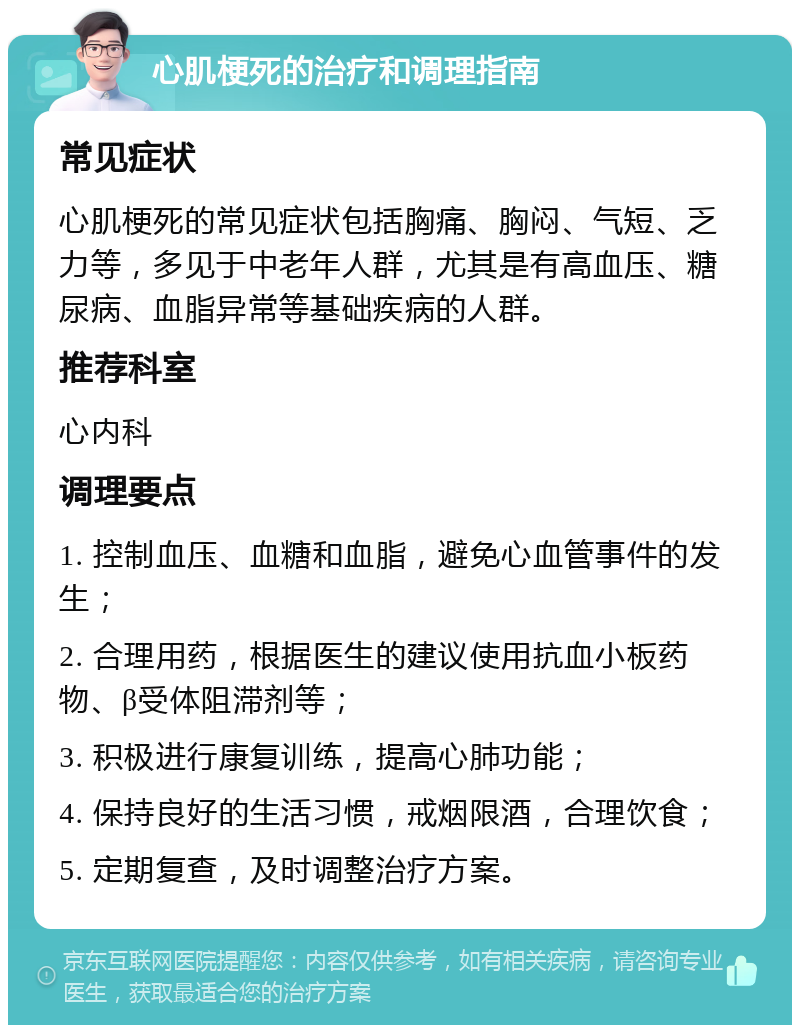 心肌梗死的治疗和调理指南 常见症状 心肌梗死的常见症状包括胸痛、胸闷、气短、乏力等，多见于中老年人群，尤其是有高血压、糖尿病、血脂异常等基础疾病的人群。 推荐科室 心内科 调理要点 1. 控制血压、血糖和血脂，避免心血管事件的发生； 2. 合理用药，根据医生的建议使用抗血小板药物、β受体阻滞剂等； 3. 积极进行康复训练，提高心肺功能； 4. 保持良好的生活习惯，戒烟限酒，合理饮食； 5. 定期复查，及时调整治疗方案。