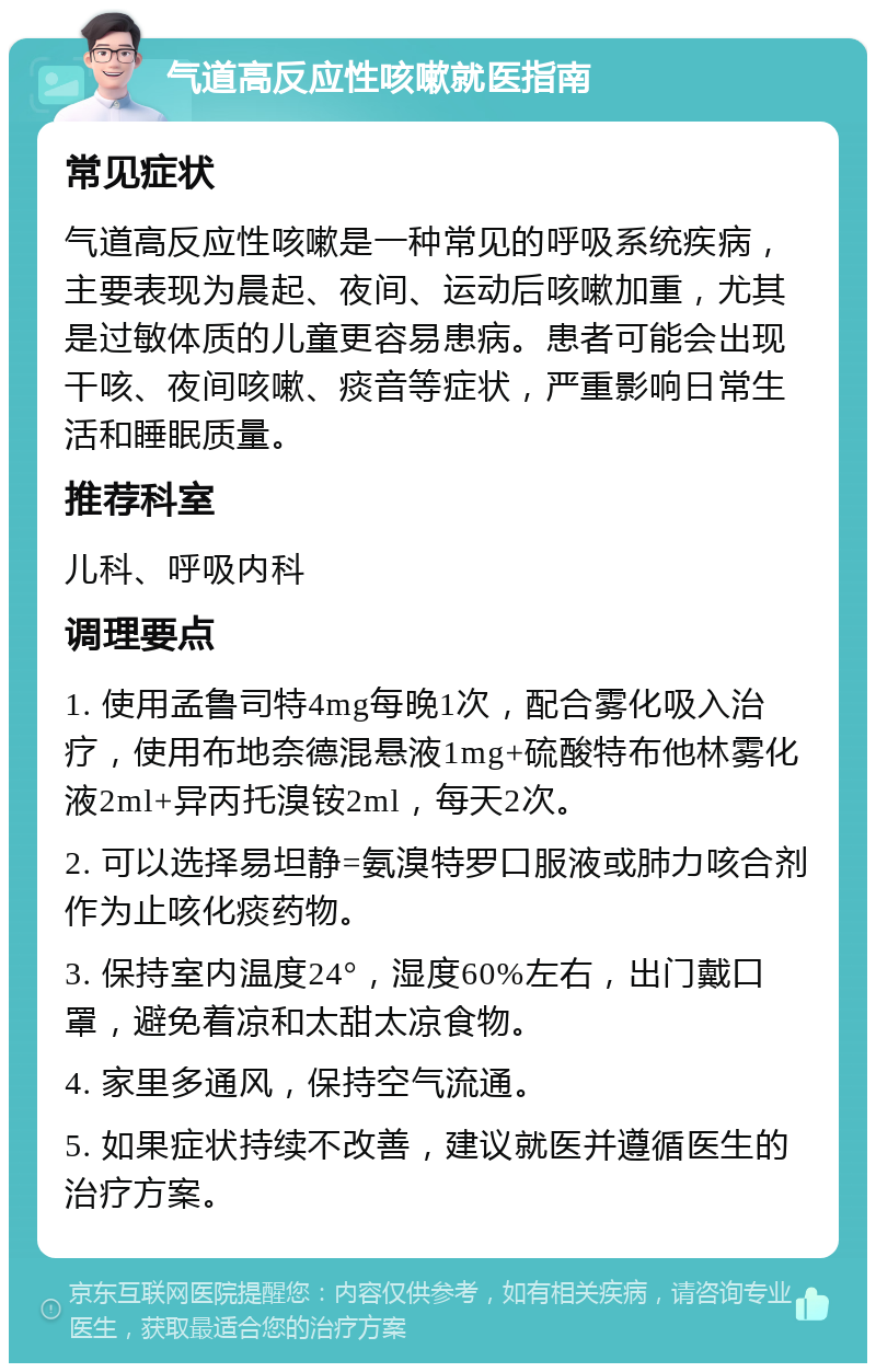 气道高反应性咳嗽就医指南 常见症状 气道高反应性咳嗽是一种常见的呼吸系统疾病，主要表现为晨起、夜间、运动后咳嗽加重，尤其是过敏体质的儿童更容易患病。患者可能会出现干咳、夜间咳嗽、痰音等症状，严重影响日常生活和睡眠质量。 推荐科室 儿科、呼吸内科 调理要点 1. 使用孟鲁司特4mg每晚1次，配合雾化吸入治疗，使用布地奈德混悬液1mg+硫酸特布他林雾化液2ml+异丙托溴铵2ml，每天2次。 2. 可以选择易坦静=氨溴特罗口服液或肺力咳合剂作为止咳化痰药物。 3. 保持室内温度24°，湿度60%左右，出门戴口罩，避免着凉和太甜太凉食物。 4. 家里多通风，保持空气流通。 5. 如果症状持续不改善，建议就医并遵循医生的治疗方案。