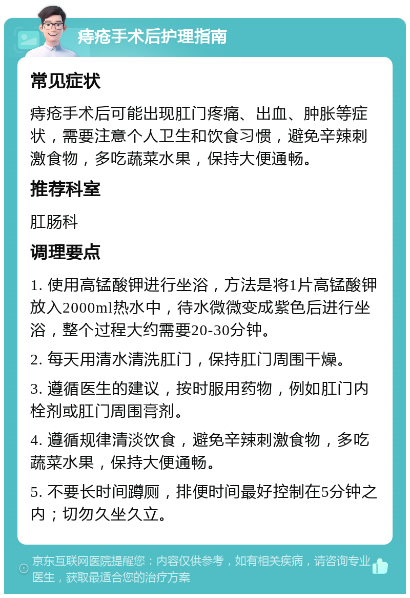 痔疮手术后护理指南 常见症状 痔疮手术后可能出现肛门疼痛、出血、肿胀等症状，需要注意个人卫生和饮食习惯，避免辛辣刺激食物，多吃蔬菜水果，保持大便通畅。 推荐科室 肛肠科 调理要点 1. 使用高锰酸钾进行坐浴，方法是将1片高锰酸钾放入2000ml热水中，待水微微变成紫色后进行坐浴，整个过程大约需要20-30分钟。 2. 每天用清水清洗肛门，保持肛门周围干燥。 3. 遵循医生的建议，按时服用药物，例如肛门内栓剂或肛门周围膏剂。 4. 遵循规律清淡饮食，避免辛辣刺激食物，多吃蔬菜水果，保持大便通畅。 5. 不要长时间蹲厕，排便时间最好控制在5分钟之内；切勿久坐久立。