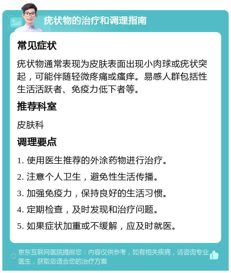 疣状物的治疗和调理指南 常见症状 疣状物通常表现为皮肤表面出现小肉球或疣状突起，可能伴随轻微疼痛或瘙痒。易感人群包括性生活活跃者、免疫力低下者等。 推荐科室 皮肤科 调理要点 1. 使用医生推荐的外涂药物进行治疗。 2. 注意个人卫生，避免性生活传播。 3. 加强免疫力，保持良好的生活习惯。 4. 定期检查，及时发现和治疗问题。 5. 如果症状加重或不缓解，应及时就医。