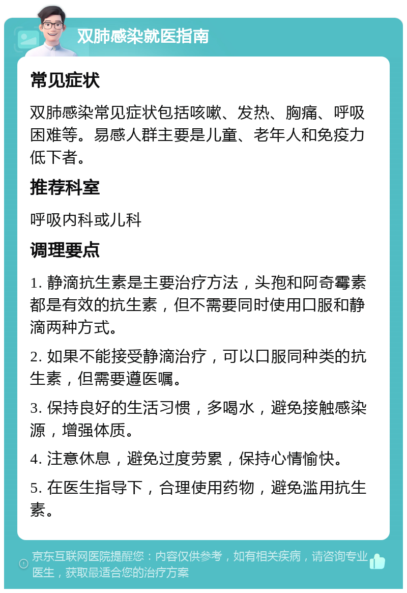 双肺感染就医指南 常见症状 双肺感染常见症状包括咳嗽、发热、胸痛、呼吸困难等。易感人群主要是儿童、老年人和免疫力低下者。 推荐科室 呼吸内科或儿科 调理要点 1. 静滴抗生素是主要治疗方法，头孢和阿奇霉素都是有效的抗生素，但不需要同时使用口服和静滴两种方式。 2. 如果不能接受静滴治疗，可以口服同种类的抗生素，但需要遵医嘱。 3. 保持良好的生活习惯，多喝水，避免接触感染源，增强体质。 4. 注意休息，避免过度劳累，保持心情愉快。 5. 在医生指导下，合理使用药物，避免滥用抗生素。