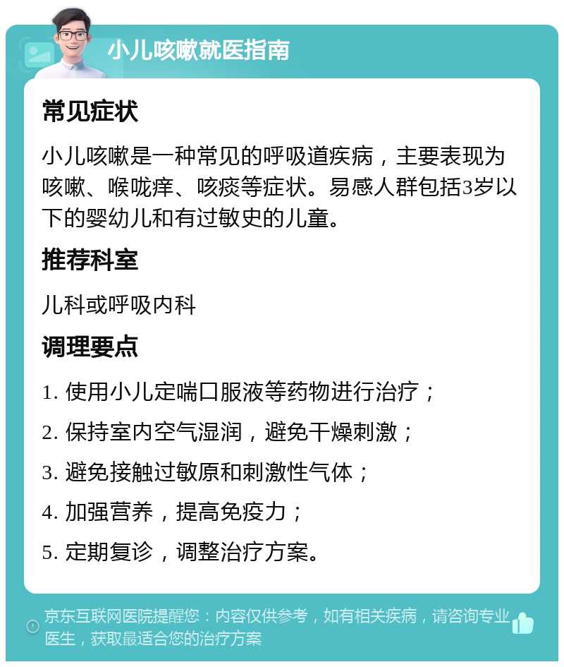 小儿咳嗽就医指南 常见症状 小儿咳嗽是一种常见的呼吸道疾病，主要表现为咳嗽、喉咙痒、咳痰等症状。易感人群包括3岁以下的婴幼儿和有过敏史的儿童。 推荐科室 儿科或呼吸内科 调理要点 1. 使用小儿定喘口服液等药物进行治疗； 2. 保持室内空气湿润，避免干燥刺激； 3. 避免接触过敏原和刺激性气体； 4. 加强营养，提高免疫力； 5. 定期复诊，调整治疗方案。