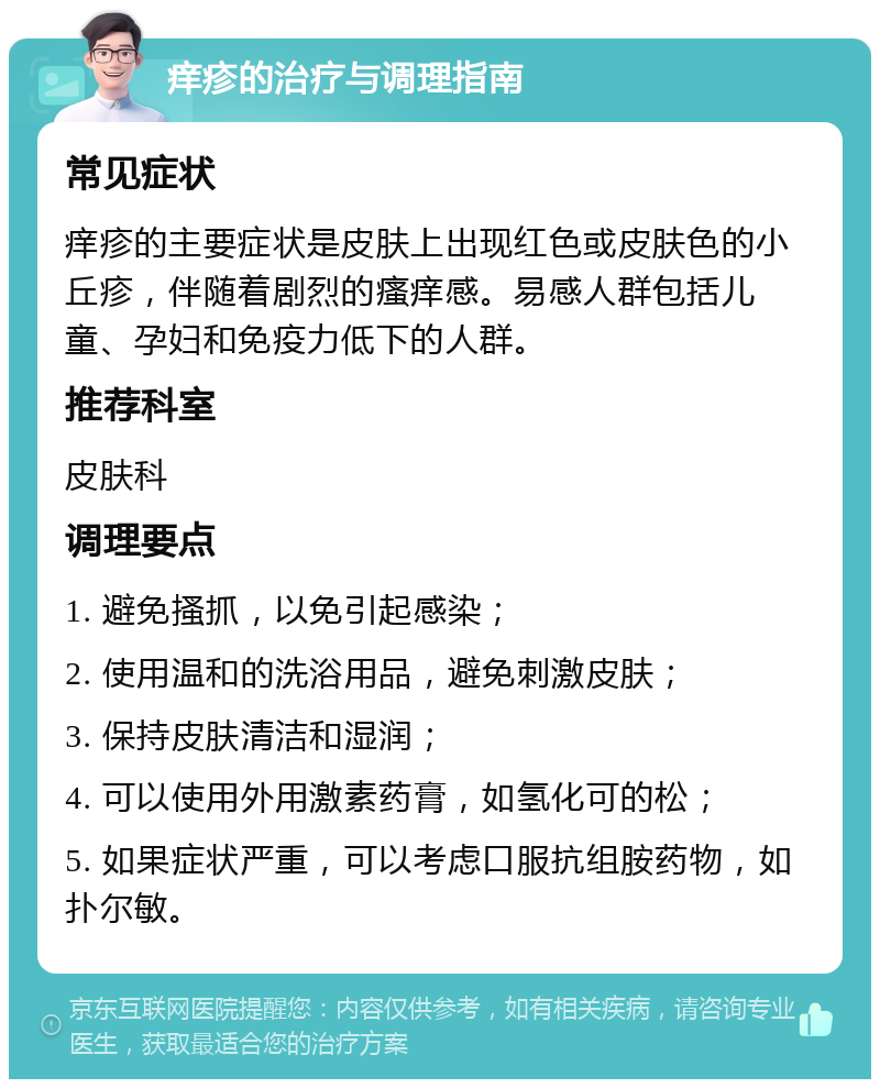 痒疹的治疗与调理指南 常见症状 痒疹的主要症状是皮肤上出现红色或皮肤色的小丘疹，伴随着剧烈的瘙痒感。易感人群包括儿童、孕妇和免疫力低下的人群。 推荐科室 皮肤科 调理要点 1. 避免搔抓，以免引起感染； 2. 使用温和的洗浴用品，避免刺激皮肤； 3. 保持皮肤清洁和湿润； 4. 可以使用外用激素药膏，如氢化可的松； 5. 如果症状严重，可以考虑口服抗组胺药物，如扑尔敏。