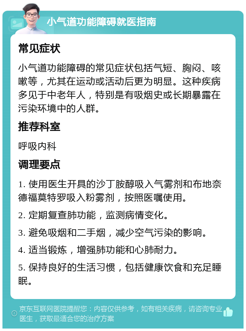 小气道功能障碍就医指南 常见症状 小气道功能障碍的常见症状包括气短、胸闷、咳嗽等，尤其在运动或活动后更为明显。这种疾病多见于中老年人，特别是有吸烟史或长期暴露在污染环境中的人群。 推荐科室 呼吸内科 调理要点 1. 使用医生开具的沙丁胺醇吸入气雾剂和布地奈德福莫特罗吸入粉雾剂，按照医嘱使用。 2. 定期复查肺功能，监测病情变化。 3. 避免吸烟和二手烟，减少空气污染的影响。 4. 适当锻炼，增强肺功能和心肺耐力。 5. 保持良好的生活习惯，包括健康饮食和充足睡眠。