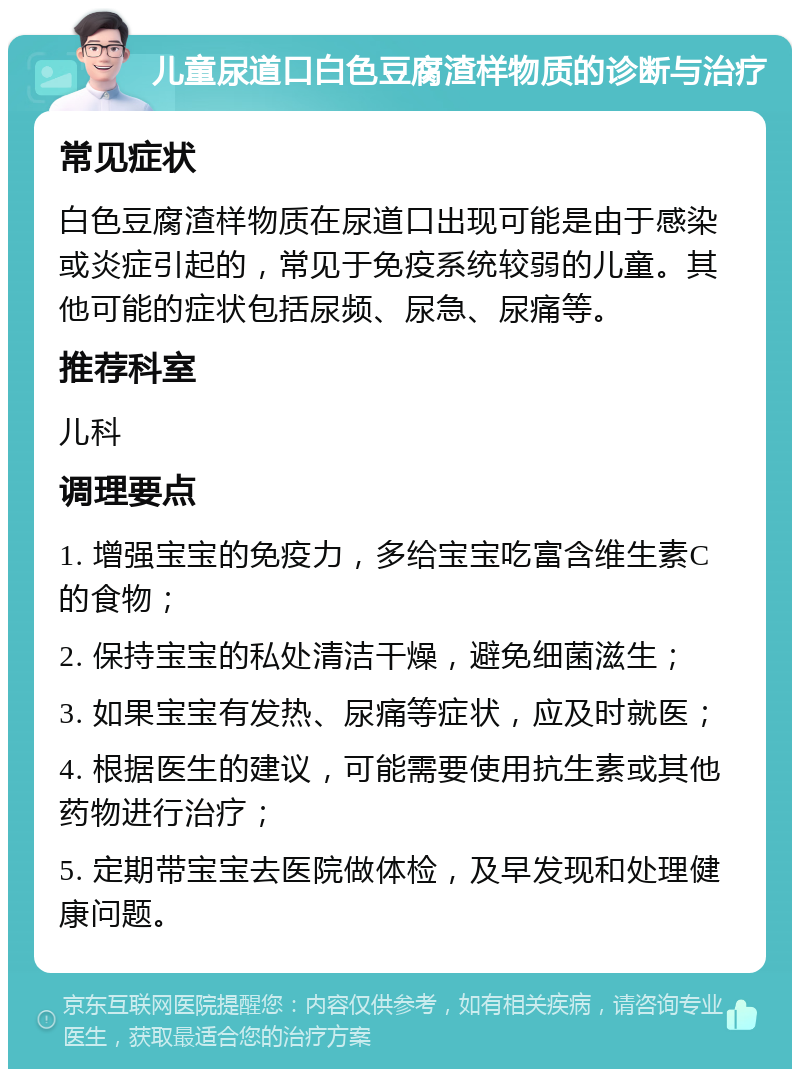 儿童尿道口白色豆腐渣样物质的诊断与治疗 常见症状 白色豆腐渣样物质在尿道口出现可能是由于感染或炎症引起的，常见于免疫系统较弱的儿童。其他可能的症状包括尿频、尿急、尿痛等。 推荐科室 儿科 调理要点 1. 增强宝宝的免疫力，多给宝宝吃富含维生素C的食物； 2. 保持宝宝的私处清洁干燥，避免细菌滋生； 3. 如果宝宝有发热、尿痛等症状，应及时就医； 4. 根据医生的建议，可能需要使用抗生素或其他药物进行治疗； 5. 定期带宝宝去医院做体检，及早发现和处理健康问题。