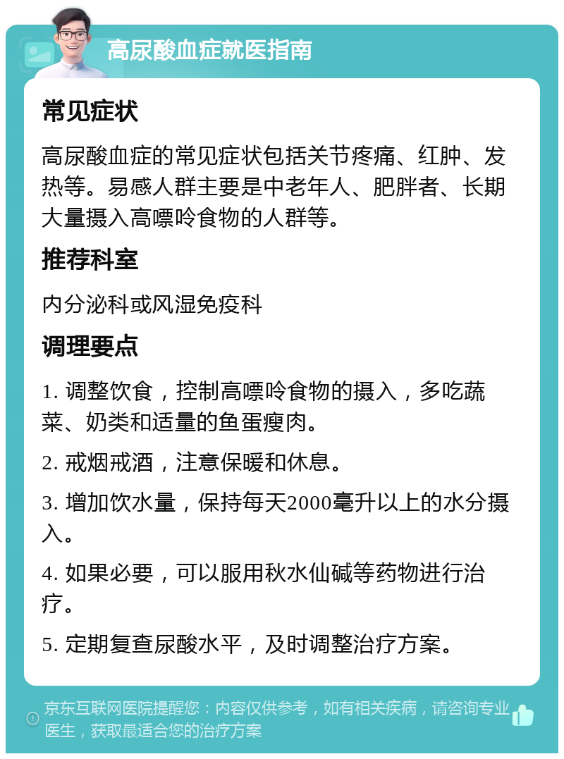 高尿酸血症就医指南 常见症状 高尿酸血症的常见症状包括关节疼痛、红肿、发热等。易感人群主要是中老年人、肥胖者、长期大量摄入高嘌呤食物的人群等。 推荐科室 内分泌科或风湿免疫科 调理要点 1. 调整饮食，控制高嘌呤食物的摄入，多吃蔬菜、奶类和适量的鱼蛋瘦肉。 2. 戒烟戒酒，注意保暖和休息。 3. 增加饮水量，保持每天2000毫升以上的水分摄入。 4. 如果必要，可以服用秋水仙碱等药物进行治疗。 5. 定期复查尿酸水平，及时调整治疗方案。