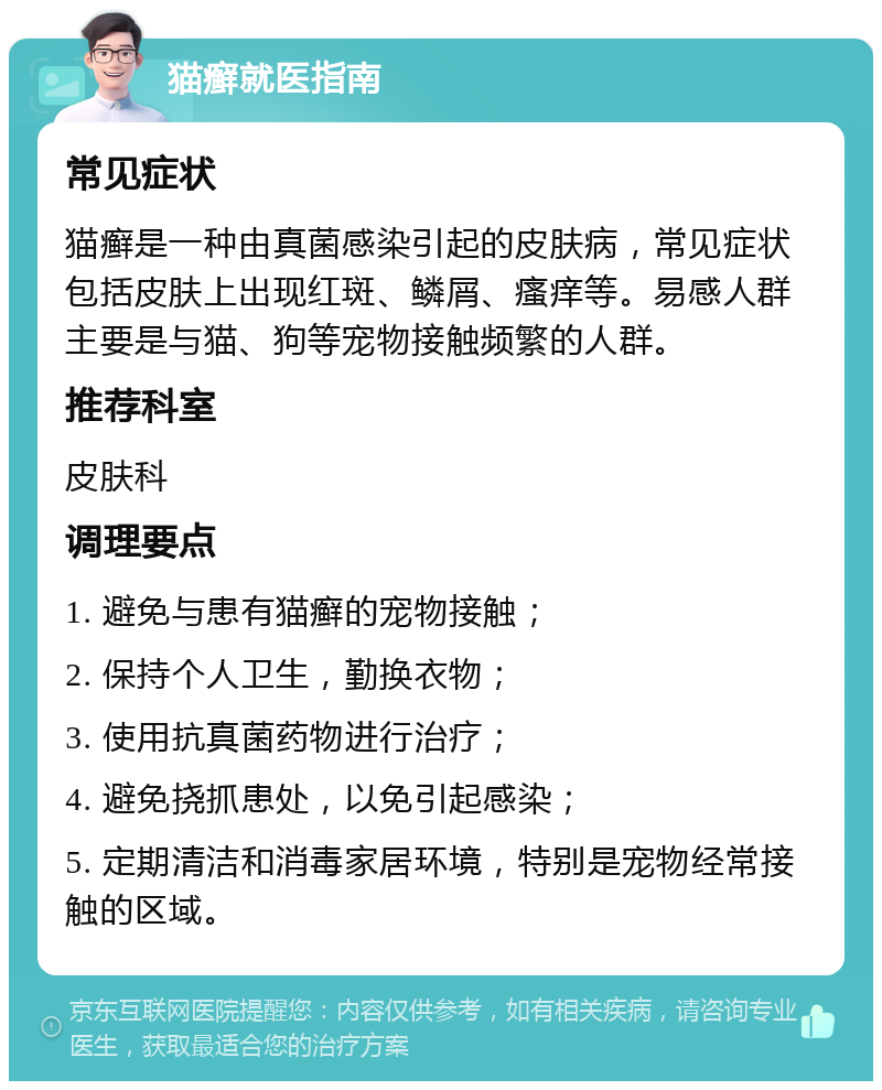 猫癣就医指南 常见症状 猫癣是一种由真菌感染引起的皮肤病，常见症状包括皮肤上出现红斑、鳞屑、瘙痒等。易感人群主要是与猫、狗等宠物接触频繁的人群。 推荐科室 皮肤科 调理要点 1. 避免与患有猫癣的宠物接触； 2. 保持个人卫生，勤换衣物； 3. 使用抗真菌药物进行治疗； 4. 避免挠抓患处，以免引起感染； 5. 定期清洁和消毒家居环境，特别是宠物经常接触的区域。