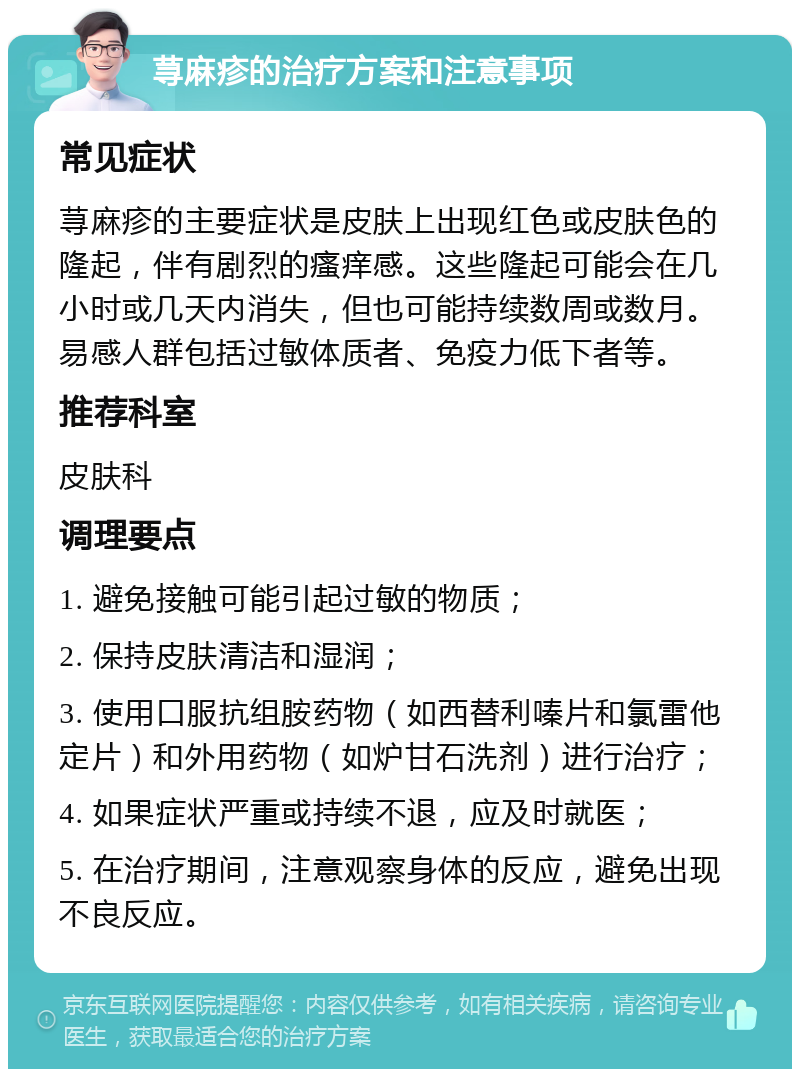 荨麻疹的治疗方案和注意事项 常见症状 荨麻疹的主要症状是皮肤上出现红色或皮肤色的隆起，伴有剧烈的瘙痒感。这些隆起可能会在几小时或几天内消失，但也可能持续数周或数月。易感人群包括过敏体质者、免疫力低下者等。 推荐科室 皮肤科 调理要点 1. 避免接触可能引起过敏的物质； 2. 保持皮肤清洁和湿润； 3. 使用口服抗组胺药物（如西替利嗪片和氯雷他定片）和外用药物（如炉甘石洗剂）进行治疗； 4. 如果症状严重或持续不退，应及时就医； 5. 在治疗期间，注意观察身体的反应，避免出现不良反应。